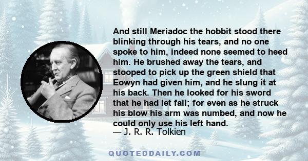 And still Meriadoc the hobbit stood there blinking through his tears, and no one spoke to him, indeed none seemed to heed him. He brushed away the tears, and stooped to pick up the green shield that Eowyn had given him,