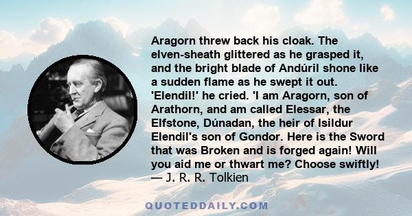 Aragorn threw back his cloak. The elven-sheath glittered as he grasped it, and the bright blade of Andúril shone like a sudden flame as he swept it out. 'Elendil!' he cried. 'I am Aragorn, son of Arathorn, and am called