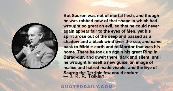 But Sauron was not of mortal flesh, and though he was robbed now of that shape in which had wrought so great an evil, so that he could never again appear fair to the eyes of Men, yet his spirit arose out of the deep and