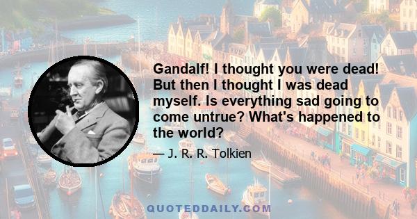 Gandalf! I thought you were dead! But then I thought I was dead myself. Is everything sad going to come untrue? What's happened to the world?