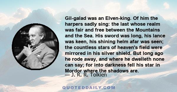Gil-galad was an Elven-king. Of him the harpers sadly sing: the last whose realm was fair and free between the Mountains and the Sea. His sword was long, his lance was keen, his shining helm afar was seen; the countless