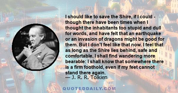 I should like to save the Shire, if I could - though there have been times when I thought the inhabitants too stupid and dull for words, and have felt that an earthquake or an invasion of dragons might be good for them.
