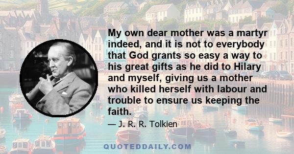 My own dear mother was a martyr indeed, and it is not to everybody that God grants so easy a way to his great gifts as he did to Hilary and myself, giving us a mother who killed herself with labour and trouble to ensure
