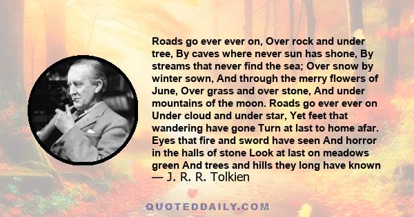 Roads go ever ever on, Over rock and under tree, By caves where never sun has shone, By streams that never find the sea; Over snow by winter sown, And through the merry flowers of June, Over grass and over stone, And