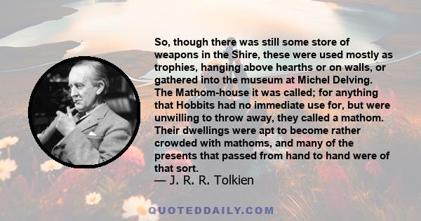 So, though there was still some store of weapons in the Shire, these were used mostly as trophies, hanging above hearths or on walls, or gathered into the museum at Michel Delving. The Mathom-house it was called; for