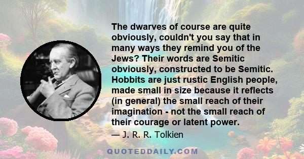 The dwarves of course are quite obviously, couldn't you say that in many ways they remind you of the Jews? Their words are Semitic obviously, constructed to be Semitic. Hobbits are just rustic English people, made small