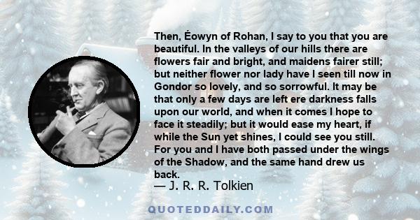 Then, Éowyn of Rohan, I say to you that you are beautiful. In the valleys of our hills there are flowers fair and bright, and maidens fairer still; but neither flower nor lady have I seen till now in Gondor so lovely,