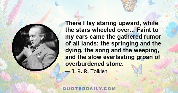 There I lay staring upward, while the stars wheeled over... Faint to my ears came the gathered rumor of all lands: the springing and the dying, the song and the weeping, and the slow everlasting groan of overburdened