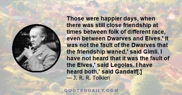 Those were happier days, when there was still close friendship at times between folk of different race, even between Dwarves and Elves.' It was not the fault of the Dwarves that the friendship waned,' said Gimli. I have