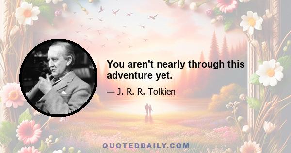 You aren't nearly through this adventure yet.
