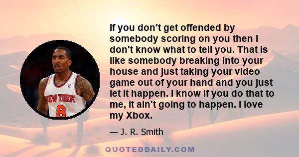 If you don't get offended by somebody scoring on you then I don't know what to tell you. That is like somebody breaking into your house and just taking your video game out of your hand and you just let it happen. I know