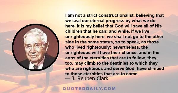 I am not a strict constructionalist, believing that we seal our eternal progress by what we do here. It is my belief that God will save all of His children that he can: and while, if we live unrighteously here, we shall