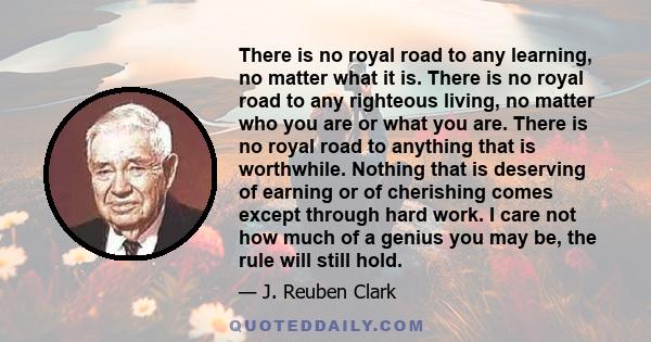 There is no royal road to any learning, no matter what it is. There is no royal road to any righteous living, no matter who you are or what you are. There is no royal road to anything that is worthwhile. Nothing that is