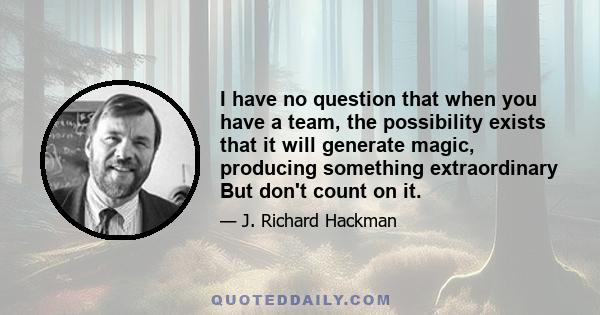 I have no question that when you have a team, the possibility exists that it will generate magic, producing something extraordinary But don't count on it.
