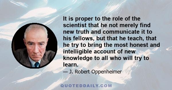 It is proper to the role of the scientist that he not merely find new truth and communicate it to his fellows, but that he teach, that he try to bring the most honest and intelligible account of new knowledge to all who