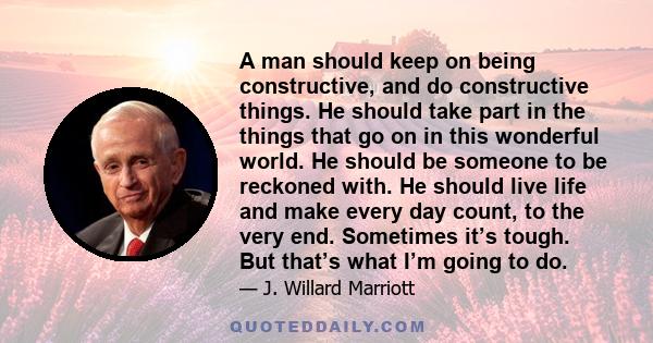 A man should keep on being constructive, and do constructive things. He should take part in the things that go on in this wonderful world. He should be someone to be reckoned with. He should live life and make every day