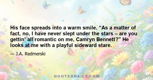 His face spreads into a warm smile. “As a matter of fact, no, I have never slept under the stars – are you gettin’ all romantic on me, Camryn Bennett?” He looks at me with a playful sideward stare.