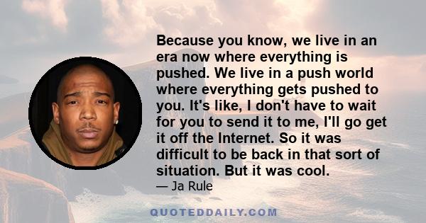 Because you know, we live in an era now where everything is pushed. We live in a push world where everything gets pushed to you. It's like, I don't have to wait for you to send it to me, I'll go get it off the Internet.