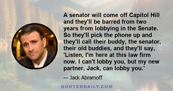 A senator will come off Capitol Hill and they'll be barred from two years from lobbying in the Senate. So they'll pick the phone up and they'll call their buddy, the senator, their old buddies, and they'll say, 'Listen,