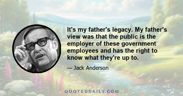 It's my father's legacy. My father's view was that the public is the employer of these government employees and has the right to know what they're up to.