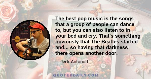 The best pop music is the songs that a group of people can dance to, but you can also listen to in your bed and cry. That's something obviously that The Beatles started and... so having that darkness there opens another