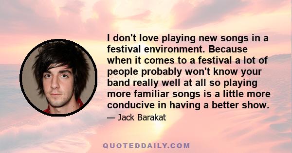 I don't love playing new songs in a festival environment. Because when it comes to a festival a lot of people probably won't know your band really well at all so playing more familiar songs is a little more conducive in