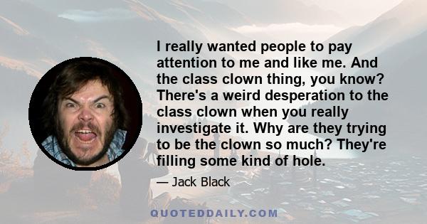 I really wanted people to pay attention to me and like me. And the class clown thing, you know? There's a weird desperation to the class clown when you really investigate it. Why are they trying to be the clown so much?