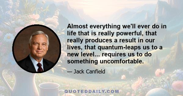 Almost everything we'll ever do in life that is really powerful, that really produces a result in our lives, that quantum-leaps us to a new level . . . requires us to do something uncomfortable. It takes risks to
