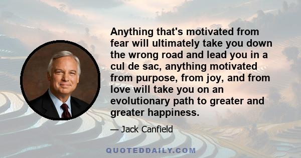 Anything that's motivated from fear will ultimately take you down the wrong road and lead you in a cul de sac, anything motivated from purpose, from joy, and from love will take you on an evolutionary path to greater