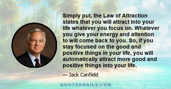 Simply put, the Law of Attraction states that you will attract into your life whatever you focus on. Whatever you give your energy and attention to will come back to you. So, if you stay focused on the good and positive