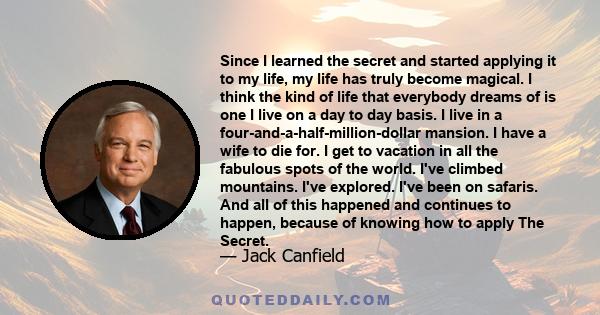 Since I learned the secret and started applying it to my life, my life has truly become magical. I think the kind of life that everybody dreams of is one I live on a day to day basis. I live in a