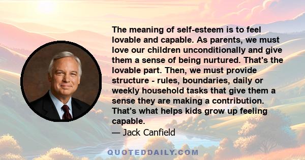 The meaning of self-esteem is to feel lovable and capable. As parents, we must love our children unconditionally and give them a sense of being nurtured. That's the lovable part. Then, we must provide structure - rules,