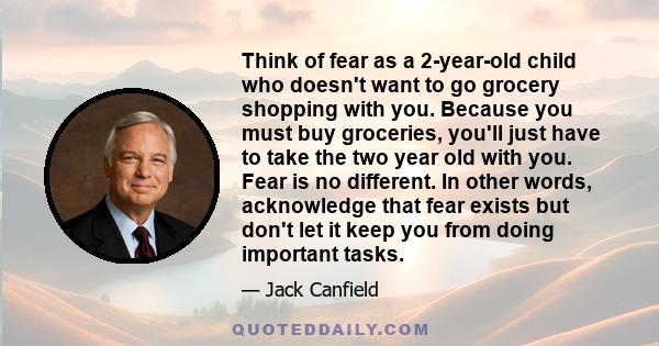Think of fear as a 2-year-old child who doesn't want to go grocery shopping with you. Because you must buy groceries, you'll just have to take the two year old with you. Fear is no different. In other words, acknowledge