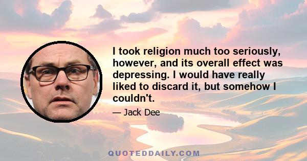 I took religion much too seriously, however, and its overall effect was depressing. I would have really liked to discard it, but somehow I couldn't.