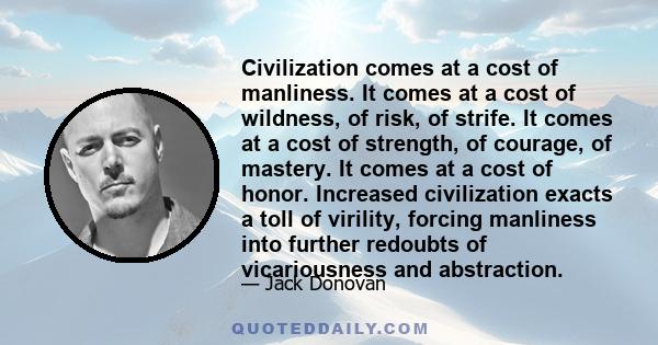 Civilization comes at a cost of manliness. It comes at a cost of wildness, of risk, of strife. It comes at a cost of strength, of courage, of mastery. It comes at a cost of honor. Increased civilization exacts a toll of