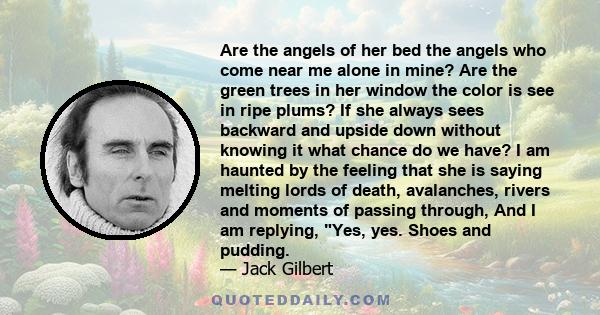 Are the angels of her bed the angels who come near me alone in mine? Are the green trees in her window the color is see in ripe plums? If she always sees backward and upside down without knowing it what chance do we