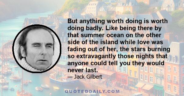 But anything worth doing is worth doing badly. Like being there by that summer ocean on the other side of the island while love was fading out of her, the stars burning so extravagantly those nights that anyone could