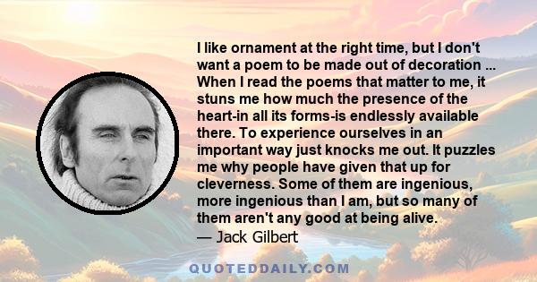 I like ornament at the right time, but I don't want a poem to be made out of decoration ... When I read the poems that matter to me, it stuns me how much the presence of the heart-in all its forms-is endlessly available