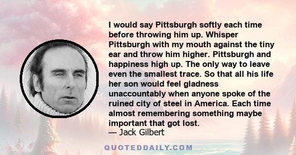 I would say Pittsburgh softly each time before throwing him up. Whisper Pittsburgh with my mouth against the tiny ear and throw him higher. Pittsburgh and happiness high up. The only way to leave even the smallest