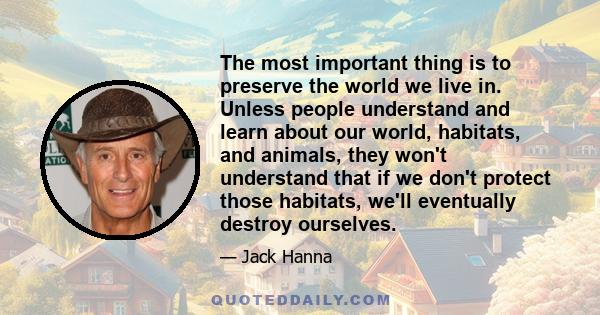 The most important thing is to preserve the world we live in. Unless people understand and learn about our world, habitats, and animals, they won't understand that if we don't protect those habitats, we'll eventually