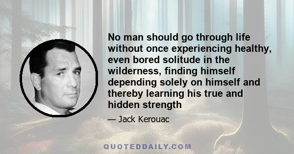 No man should go through life without once experiencing healthy, even bored solitude in the wilderness, finding himself depending solely on himself and thereby learning his true and hidden strength