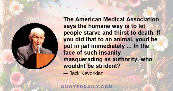 The American Medical Association says the humane way is to let people starve and thirst to death. If you did that to an animal, youd be put in jail immediately ... In the face of such insanity masquerading as authority,