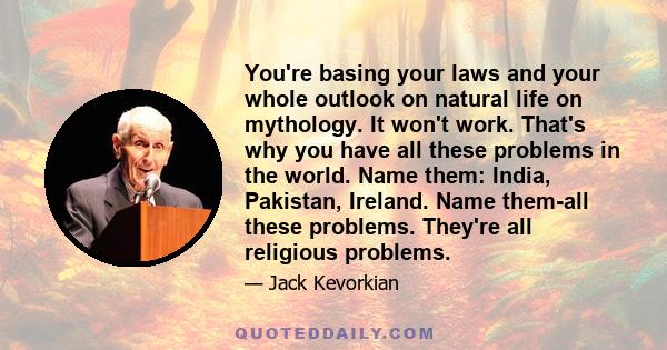 You're basing your laws and your whole outlook on natural life on mythology. It won't work. That's why you have all these problems in the world. Name them: India, Pakistan, Ireland. Name them-all these problems. They're