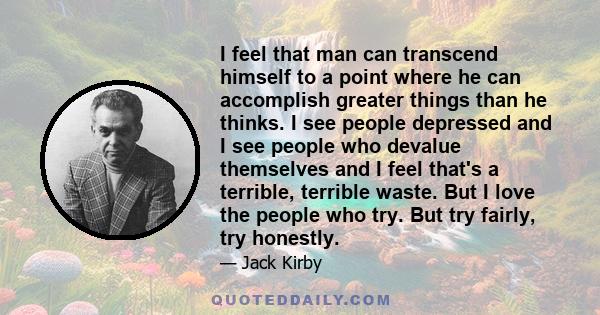 I feel that man can transcend himself to a point where he can accomplish greater things than he thinks. I see people depressed and I see people who devalue themselves and I feel that's a terrible, terrible waste. But I