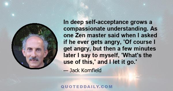 In deep self-acceptance grows a compassionate understanding. As one Zen master said when I asked if he ever gets angry, 'Of course I get angry, but then a few minutes later I say to myself, 'What's the use of this,' and
