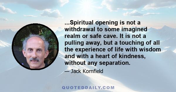 ...Spiritual opening is not a withdrawal to some imagined realm or safe cave. It is not a pulling away, but a touching of all the experience of life with wisdom and with a heart of kindness, without any separation.
