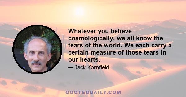 Whatever you believe cosmologically, we all know the tears of the world. We each carry a certain measure of those tears in our hearts.