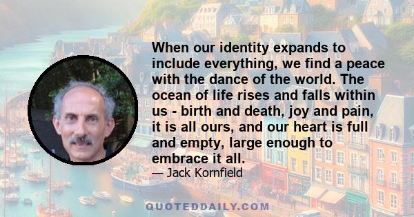 When our identity expands to include everything, we find a peace with the dance of the world. The ocean of life rises and falls within us - birth and death, joy and pain, it is all ours, and our heart is full and empty,