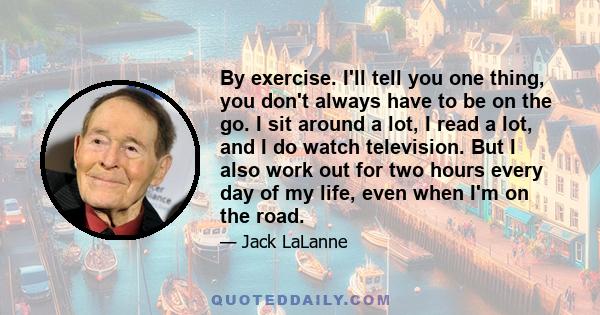 By exercise. I'll tell you one thing, you don't always have to be on the go. I sit around a lot, I read a lot, and I do watch television. But I also work out for two hours every day of my life, even when I'm on the road.