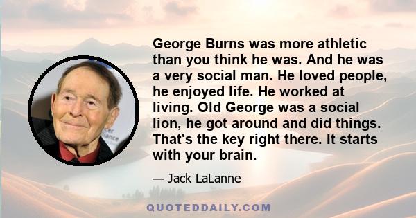 George Burns was more athletic than you think he was. And he was a very social man. He loved people, he enjoyed life. He worked at living. Old George was a social lion, he got around and did things. That's the key right